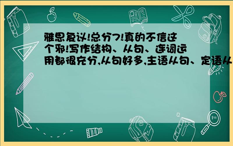 雅思复议!总分7!真的不信这个邪!写作结构、从句、连词运用都很充分,从句好多,主语从句、定语从句都有,还有一个倒装,一个插入语,各种修饰,连词每段两三个,还想怎样!就是用的难词不多,7