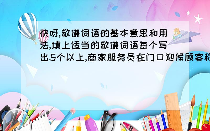 快呀,敬谦词语的基本意思和用法,填上适当的敬谦词语每个写出5个以上,商家服务员在门口迎候顾客称（ ） 称自己的文章为（ ） 请别人修改作文为（ ） 请别人帮忙为（ ） 请对方指点说（