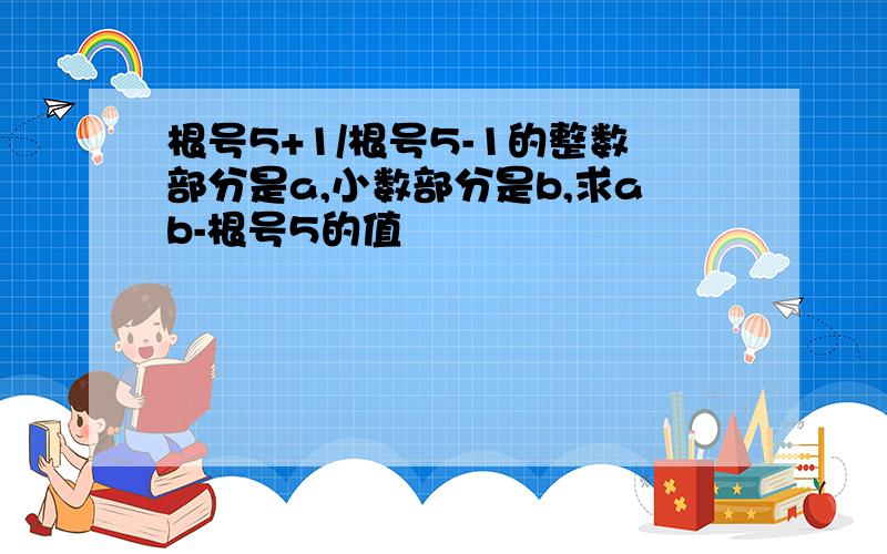 根号5+1/根号5-1的整数部分是a,小数部分是b,求ab-根号5的值