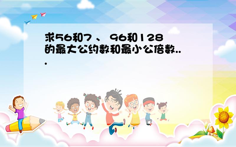 求56和7 、 96和128的最大公约数和最小公倍数...