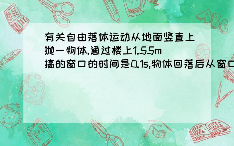 有关自由落体运动从地面竖直上抛一物体,通过楼上1.55m搞的窗口的时间是0.1s,物体回落后从窗口底部到地面的时间是0.4s,球物体能达到的最大高度（g=10m/s2）我想要详细过程..