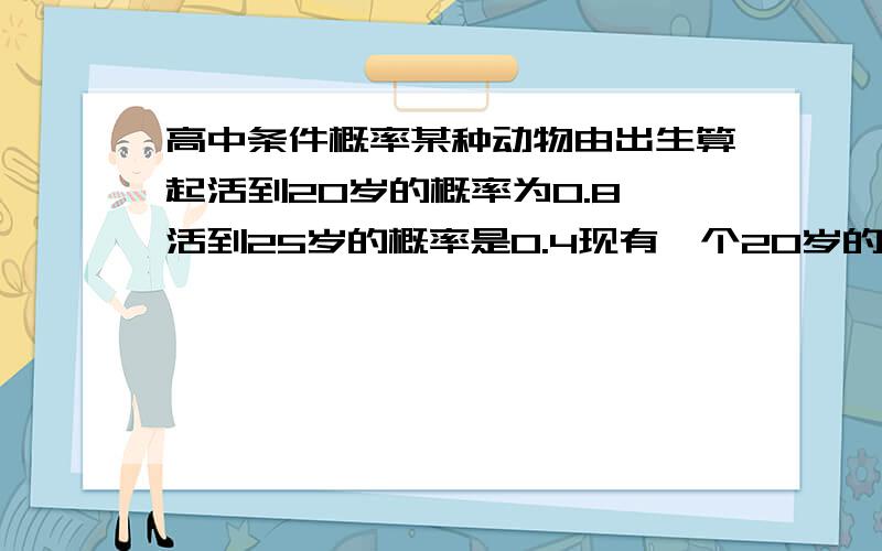 高中条件概率某种动物由出生算起活到20岁的概率为0.8,活到25岁的概率是0.4现有一个20岁的动物,它活到25岁的概率是多少?属于条件概率设事件A：某种动物由出生算起活到20岁 ,P(A)=0.8事件B：某