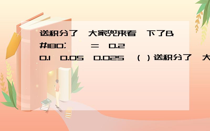 送积分了,大家兜来看一下了´▽` =,0.2,0.1,0.05,0.025,（）送积分了,大家兜来看一下了´▽` =,0.2,0.1,0.05,0.025,（）,（） 2/1（2分之一）,1/4,1/8,（）,（）