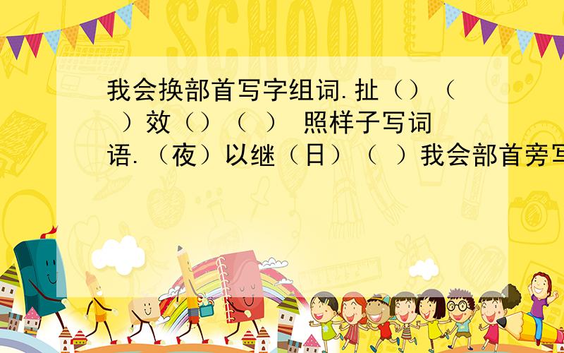 我会换部首写字组词.扯（）（ ）效（）（ ） 照样子写词语.（夜）以继（日）（ ）我会部首旁写字组词。扯（）（ ）效（）（ ）照样子写词语。（夜）以继（日）（ ）