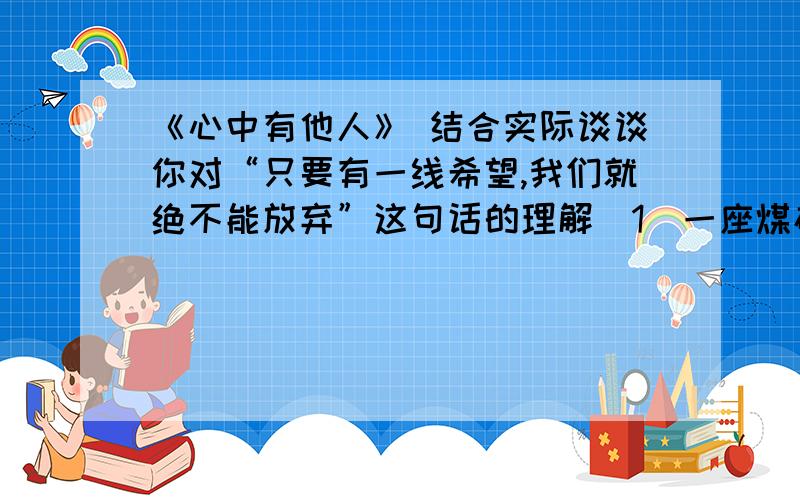 《心中有他人》 结合实际谈谈你对“只要有一线希望,我们就绝不能放弃”这句话的理解(1)一座煤矿在凌晨突然停电,9名矿工被迫停止作业,他们只得在漆黑的深井中等待.片刻后他们等来的不