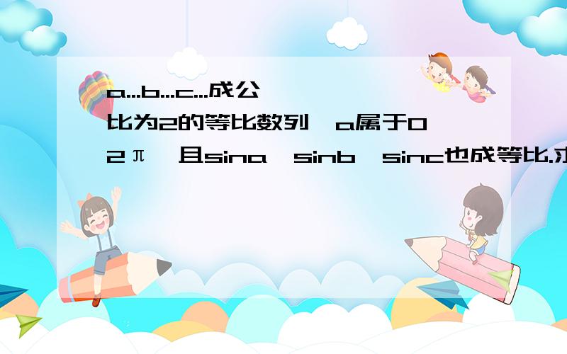 a...b...c...成公比为2的等比数列【a属于0、2π】且sina、sinb、sinc也成等比.求a、b、c的值角a 2/3π 角b 4/3π 角c 8/3π 或 角a 4/3π 角b 8/3π 角c 16/3π