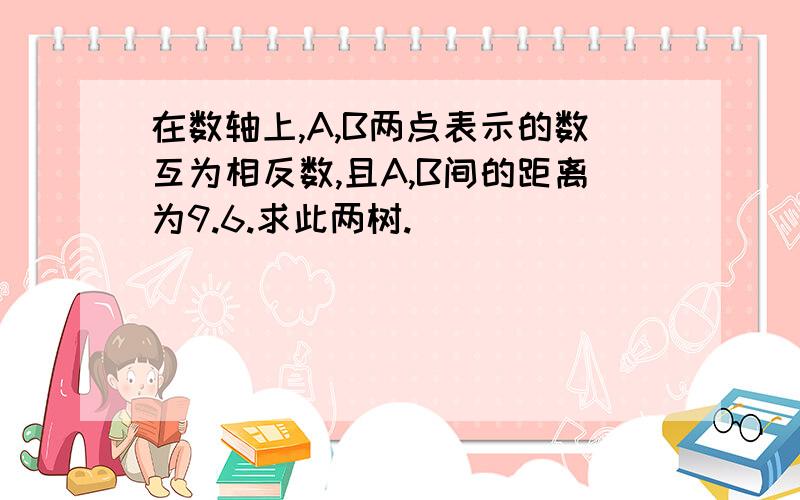 在数轴上,A,B两点表示的数互为相反数,且A,B间的距离为9.6.求此两树.