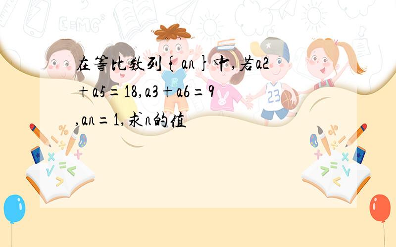 在等比数列{an}中,若a2+a5=18,a3+a6=9,an=1,求n的值