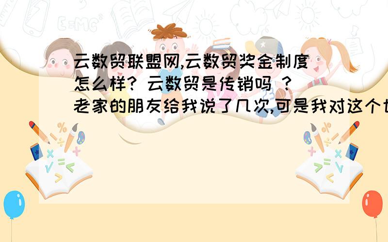 云数贸联盟网,云数贸奖金制度怎么样? 云数贸是传销吗 ?老家的朋友给我说了几次,可是我对这个也不了解,不知道是不是合法的呢,自己也没什么人脉,不知道怎么样?