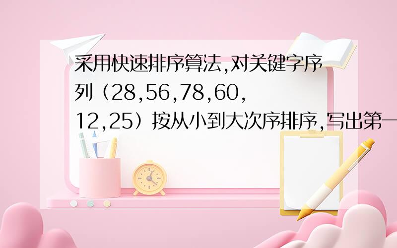 采用快速排序算法,对关键字序列（28,56,78,60,12,25）按从小到大次序排序,写出第一趟,第二趟的排序结果