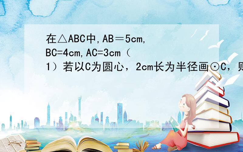 在△ABC中,AB＝5cm,BC=4cm,AC=3cm（1）若以C为圆心，2cm长为半径画⊙C，则直线AB与⊙C的位置关系如何？（2）若直线AB与半径为r的⊙C相切，求r的值。（3）若直线AB与半径为r的⊙C相交，试求r的取