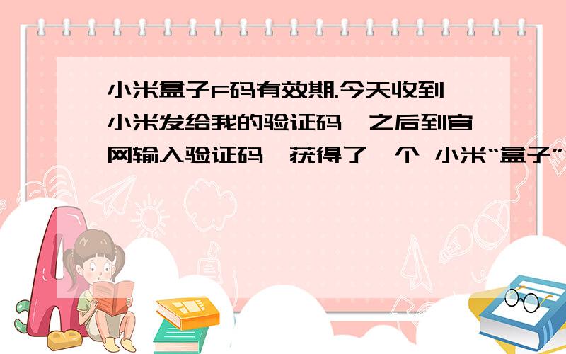 小米盒子F码有效期.今天收到小米发给我的验证码,之后到官网输入验证码,获得了一个 小米“盒子”F码.我想知道这个F码有效期是多久啊?