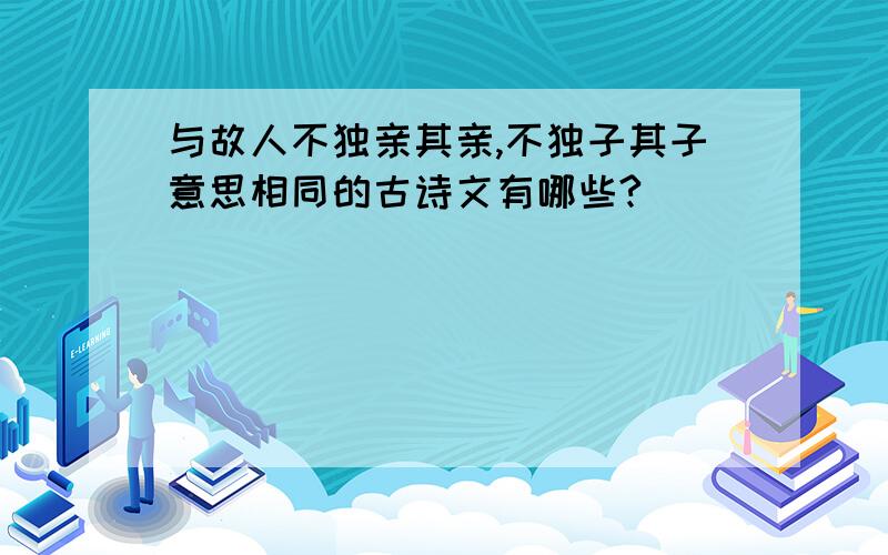 与故人不独亲其亲,不独子其子意思相同的古诗文有哪些?