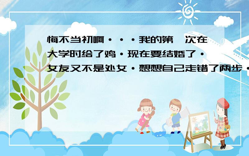 悔不当初啊···我的第一次在大学时给了鸡·现在要结婚了·女友又不是处女·想想自己走错了两步·真是世事如棋啊·世事难料啊·很难受····女人的第一次非常宝贵,不仅仅是那层膜,而是女