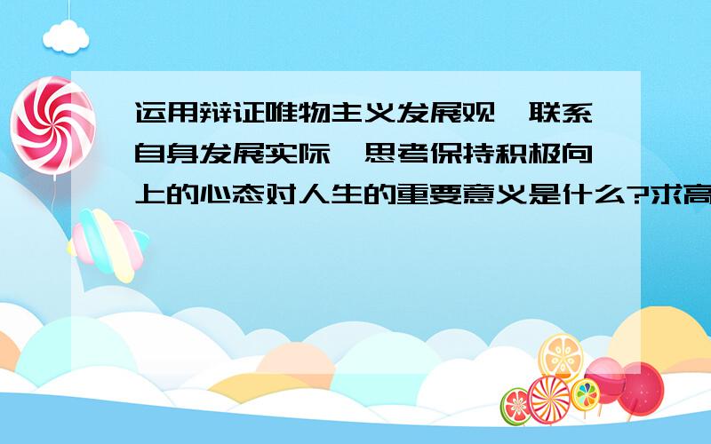 运用辩证唯物主义发展观,联系自身发展实际,思考保持积极向上的心态对人生的重要意义是什么?求高人回答,一定要用自己的话来回答,通俗易懂就行,不要长篇大论,