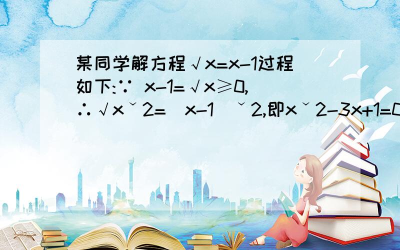 某同学解方程√x=x-1过程如下:∵ x-1=√x≥0,∴√xˇ2=(x-1)ˇ2,即xˇ2-3x+1=0,解得x=3-√5／2或3+√5／2.又∵x≥0,∴x=3±√5／2.分析其中有无错误,若有请说明原因