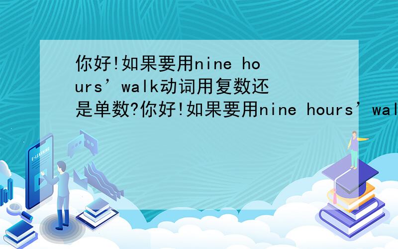 你好!如果要用nine hours’walk动词用复数还是单数?你好!如果要用nine hours’walk造句,是不是应该说it is nine hours’walk from the city.?还是they are.?谢谢!