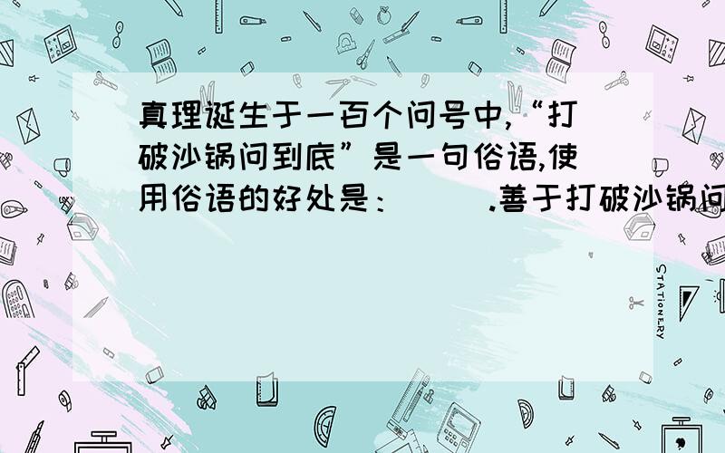 真理诞生于一百个问号中,“打破沙锅问到底”是一句俗语,使用俗语的好处是：（ ）.善于打破沙锅问到底的人具有（）的精神,你能结合生活中的实例来说明这样的人更容易获得成功吗?