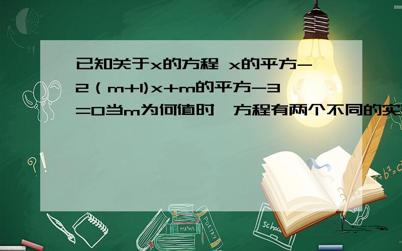 已知关于x的方程 x的平方-2（m+1)x+m的平方-3=0当m为何值时,方程有两个不同的实数根?要我能看懂的 呵呵