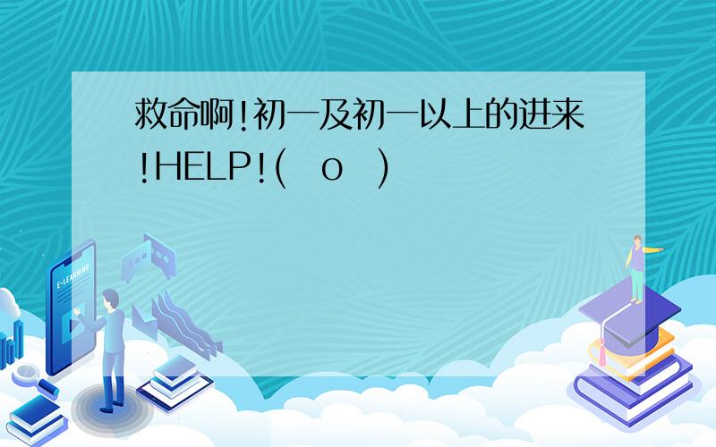 救命啊!初一及初一以上的进来!HELP!(ㄒoㄒ)