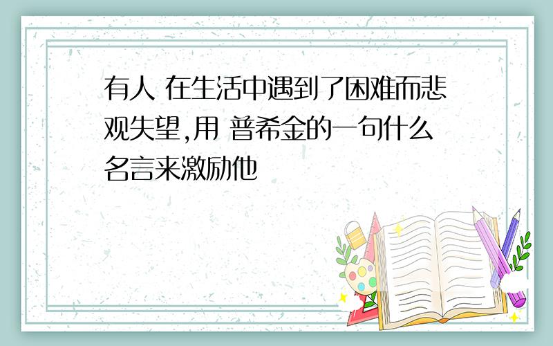 有人 在生活中遇到了困难而悲观失望,用 普希金的一句什么名言来激励他