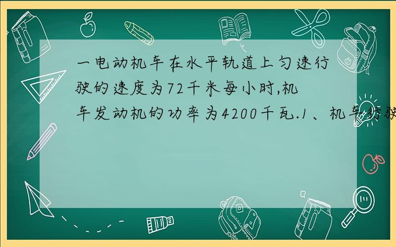 一电动机车在水平轨道上匀速行驶的速度为72千米每小时,机车发动机的功率为4200千瓦.1、机车行驶2小时,发动机所做的功?2、机车行驶时受到的阻力的大小