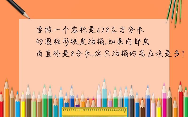 要做一个容积是628立方分米的圆柱形铁皮油桶,如果内部底面直径是8分米,这只油桶的高应该是多?