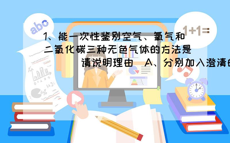 1、能一次性鉴别空气、氧气和二氧化碳三种无色气体的方法是（ ）（请说明理由）A、分别加入澄清的石灰水B、将燃烧的木条分别伸入三个集气瓶中C、将带火星的木条分别伸入三个集气瓶