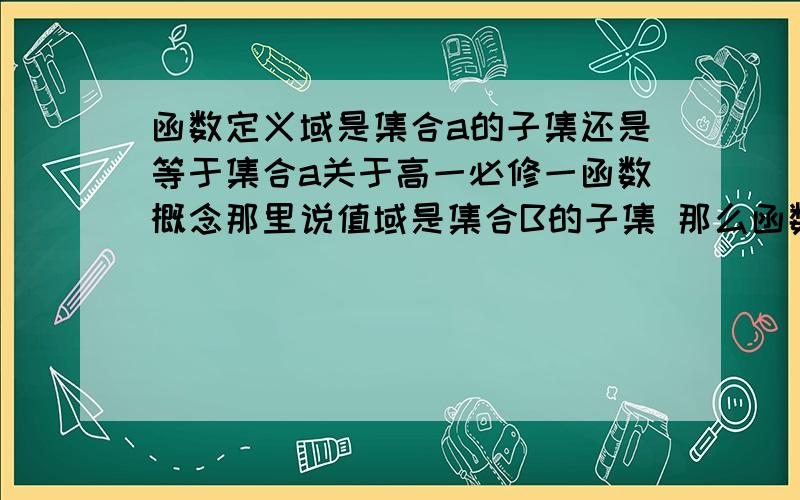 函数定义域是集合a的子集还是等于集合a关于高一必修一函数概念那里说值域是集合B的子集 那么函数定义域是集合a的子集吗?还是等于集合a?