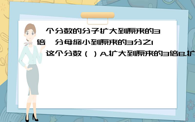 一个分数的分子扩大到原来的3倍,分母缩小到原来的3分之1,这个分数（）A.扩大到原来的3倍B.扩大到原来的9倍C.不变