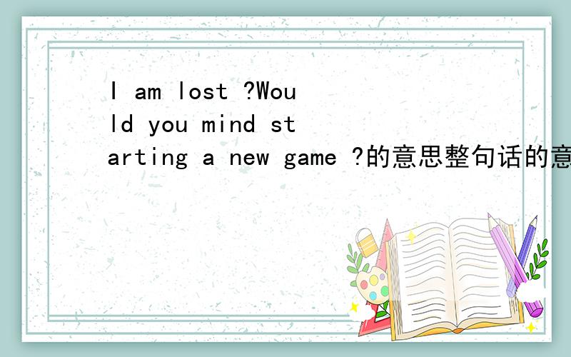 I am lost ?Would you mind starting a new game ?的意思整句话的意思...英语好的帮帮忙哈~