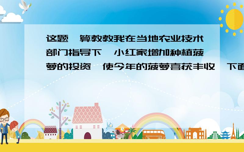 这题咋算教教我在当地农业技术部门指导下,小红家增加种植菠萝的投资,使今年的菠萝喜获丰收,下面是小红爸爸和妈妈的一段对话,请你用学过的知识帮助小红算出他家今年菠萝的收入.爸爸