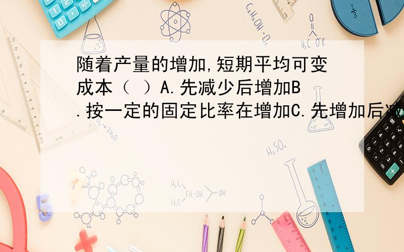 随着产量的增加,短期平均可变成本（ ）A.先减少后增加B.按一定的固定比率在增加C.先增加后减少D.按一定的固定比率在减少