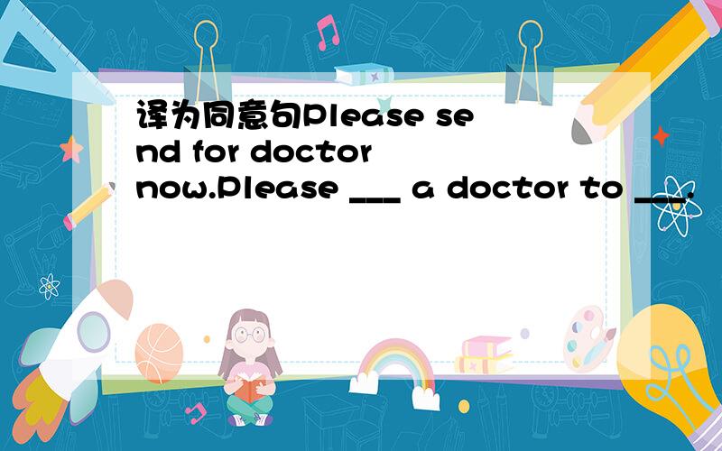 译为同意句Please send for doctor now.Please ___ a doctor to ___.