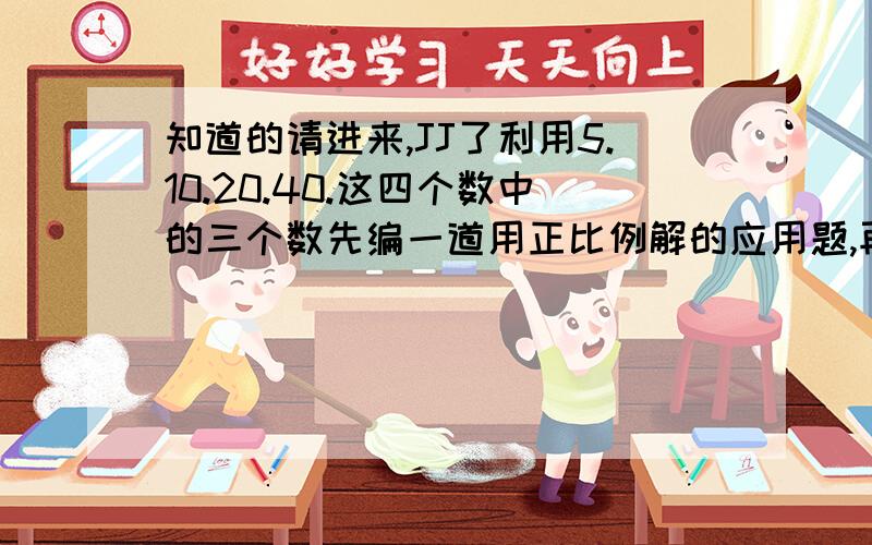 知道的请进来,JJ了利用5.10.20.40.这四个数中的三个数先编一道用正比例解的应用题,再编两道用反比例解的应用题.