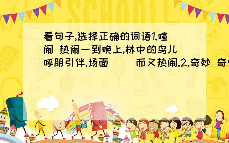 看句子,选择正确的词语1.喧闹 热闹一到晚上,林中的鸟儿呼朋引伴,场面（ ）而又热闹.2.奇妙 奇怪流星雨是一种十分（ ）的天文景观
