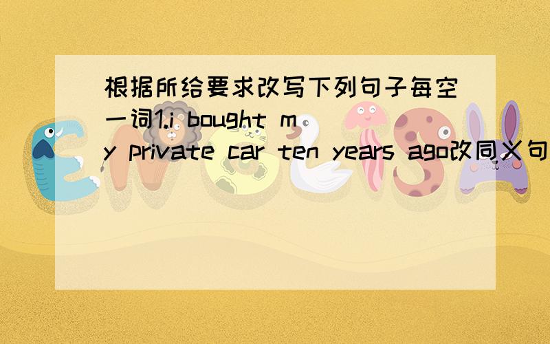 根据所给要求改写下列句子每空一词1.i bought my private car ten years ago改同义句i ______ ________my private car for ten years2.john's going to meet the exchange students from the us in two hours对划线部分提问 划线部分；