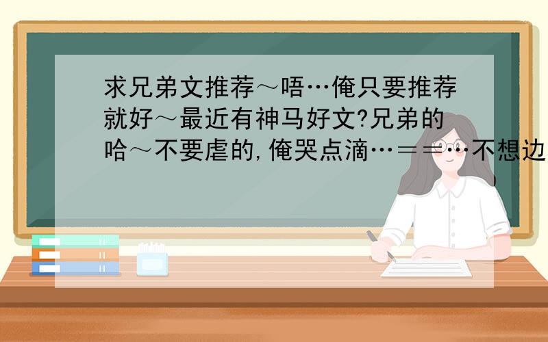 求兄弟文推荐～唔…俺只要推荐就好～最近有神马好文?兄弟的哈～不要虐的,俺哭点滴…＝＝…不想边看边飙泪…然后,太纠结的也不喜欢…喜欢宠溺甜蜜温馨～…给个书名哈～最好能大概介