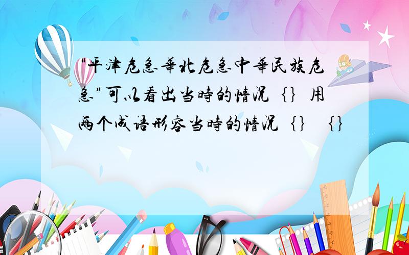 “平津危急华北危急中华民族危急”可以看出当时的情况｛｝用两个成语形容当时的情况｛｝｛｝