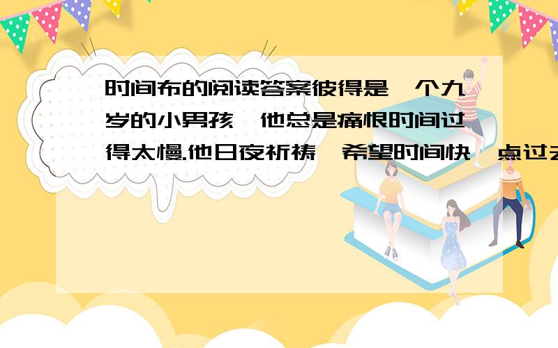 时间布的阅读答案彼得是一个九岁的小男孩,他总是痛恨时间过得太慢.他日夜祈祷,希望时间快一点过去,而且最好是跳过去,省略掉他可能面对的所有困难,比如说考试.  于是有一天,一位白胡子