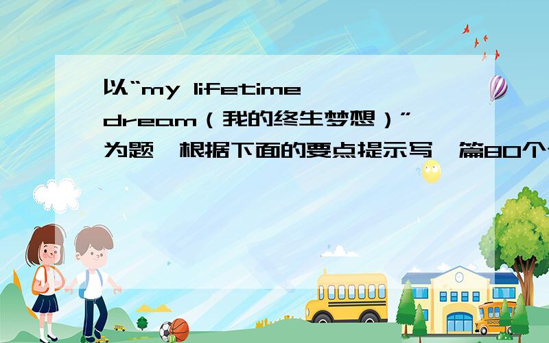 以“my lifetime dream（我的终生梦想）”为题,根据下面的要点提示写一篇80个词左右的作文1选择什么样的地方居住2从事什么样的职业3怎样继续你的学业4怎样花你所赚的钱5退休后有什么打算不