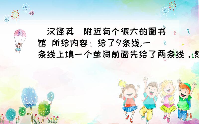 （汉译英）附近有个很大的图书馆 所给内容：给了9条线,一条线上填一个单词前面先给了两条线，然后给了a very big library,后面又三条线