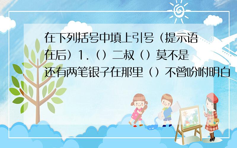 在下列括号中填上引号（提示语在后）1.（）二叔（）莫不是还有两笔银子在那里（）不曾吩咐明白（）侄子说（）.