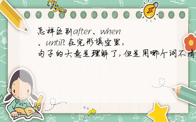 怎样区别after、when、until?在完形填空里,句子的大意是理解了,但是用哪个词不清楚,好像用哪个都可以一样 会把3个混淆  帮帮我吧..xiexie!