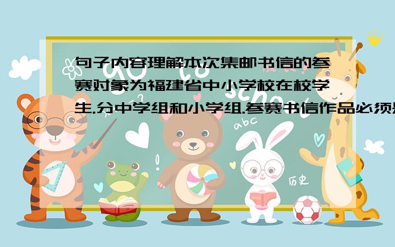 句子内容理解本次集邮书信的参赛对象为福建省中小学校在校学生.分中学组和小学组.参赛书信作品必须是寄信人（或收信人）,确属参赛者本人,信封及内容真实无误,名址相符,一信一寄.”收