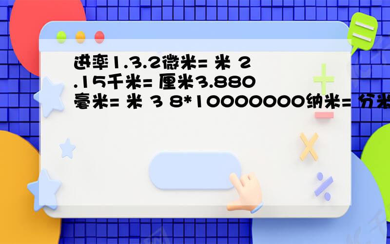 进率1.3.2微米= 米 2.15千米= 厘米3.880毫米= 米 3 8*10000000纳米= 分米