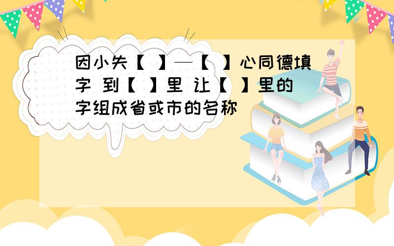 因小失【 】—【 】心同德填字 到【 】里 让【 】里的字组成省或市的名称