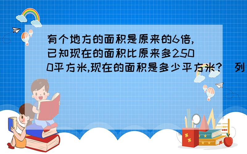 有个地方的面积是原来的6倍,已知现在的面积比原来多2500平方米,现在的面积是多少平方米?（列方程解)