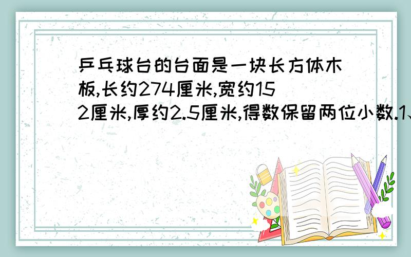 乒乓球台的台面是一块长方体木板,长约274厘米,宽约152厘米,厚约2.5厘米,得数保留两位小数.1、给它的外表刷上一层绿色的底漆,如果每平方米用漆0.5千克,刷两遍,那么共需绿漆约多少千克?2、