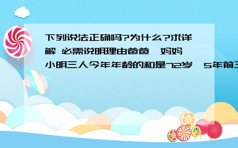 下列说法正确吗?为什么?求详解 必需说明理由爸爸、妈妈、小明三人今年年龄的和是72岁,5年前三人的年龄和是58岁,小明今年多少岁?